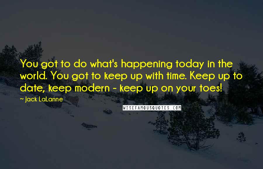 Jack LaLanne Quotes: You got to do what's happening today in the world. You got to keep up with time. Keep up to date, keep modern - keep up on your toes!