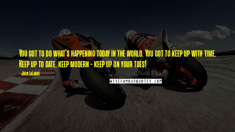 Jack LaLanne Quotes: You got to do what's happening today in the world. You got to keep up with time. Keep up to date, keep modern - keep up on your toes!