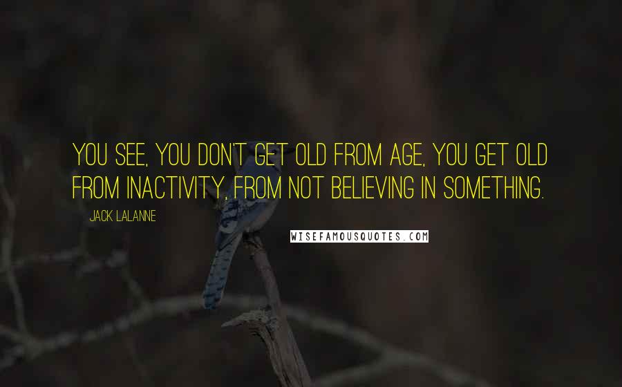 Jack LaLanne Quotes: You see, you don't get old from age, you get old from inactivity, from not believing in something.