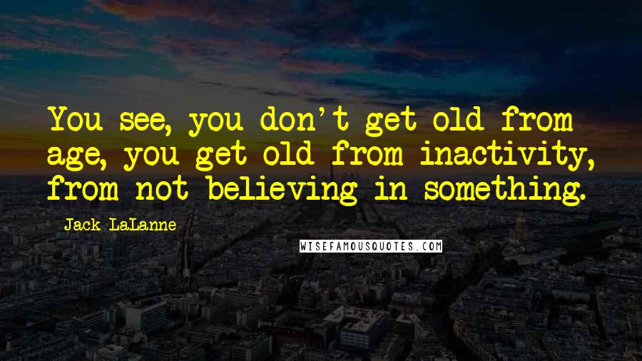 Jack LaLanne Quotes: You see, you don't get old from age, you get old from inactivity, from not believing in something.