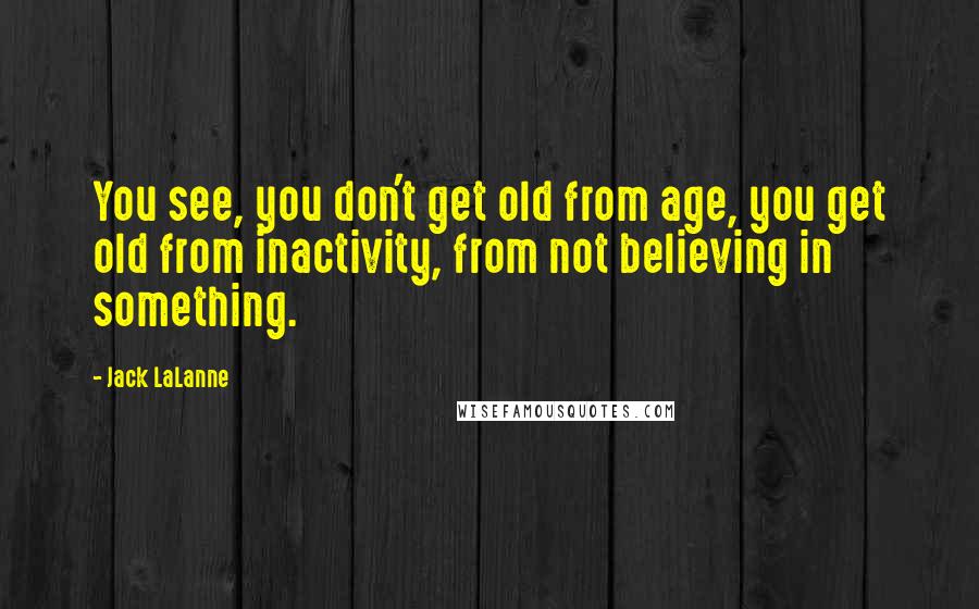 Jack LaLanne Quotes: You see, you don't get old from age, you get old from inactivity, from not believing in something.