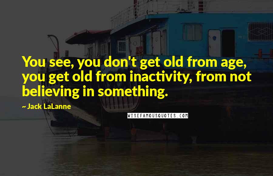 Jack LaLanne Quotes: You see, you don't get old from age, you get old from inactivity, from not believing in something.