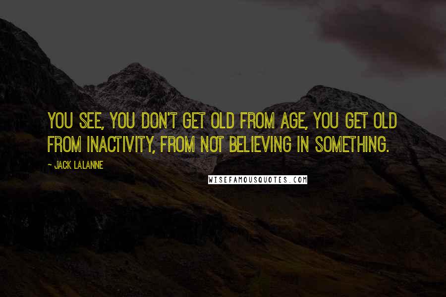 Jack LaLanne Quotes: You see, you don't get old from age, you get old from inactivity, from not believing in something.