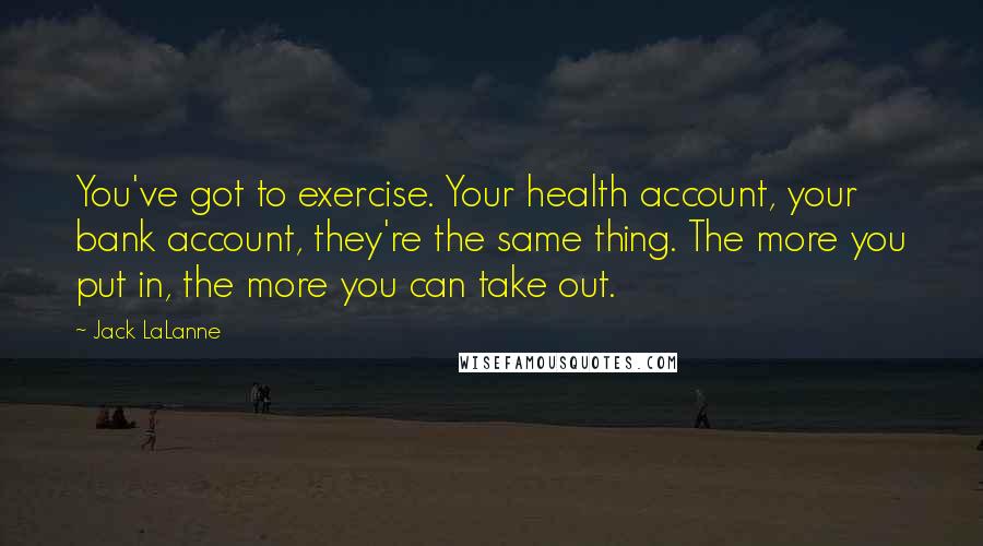 Jack LaLanne Quotes: You've got to exercise. Your health account, your bank account, they're the same thing. The more you put in, the more you can take out.