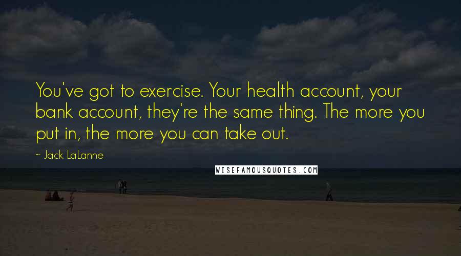 Jack LaLanne Quotes: You've got to exercise. Your health account, your bank account, they're the same thing. The more you put in, the more you can take out.