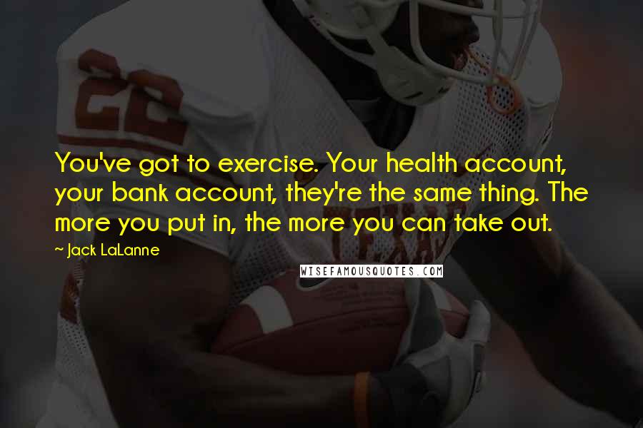 Jack LaLanne Quotes: You've got to exercise. Your health account, your bank account, they're the same thing. The more you put in, the more you can take out.