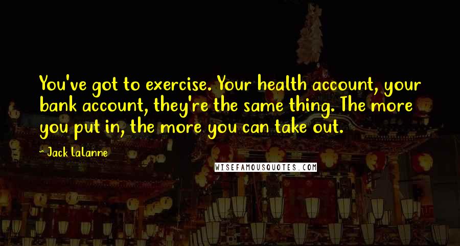 Jack LaLanne Quotes: You've got to exercise. Your health account, your bank account, they're the same thing. The more you put in, the more you can take out.