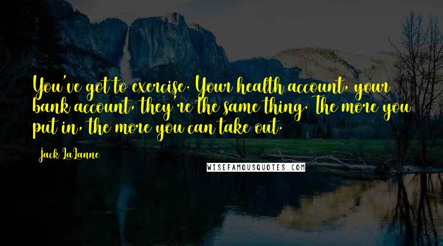 Jack LaLanne Quotes: You've got to exercise. Your health account, your bank account, they're the same thing. The more you put in, the more you can take out.