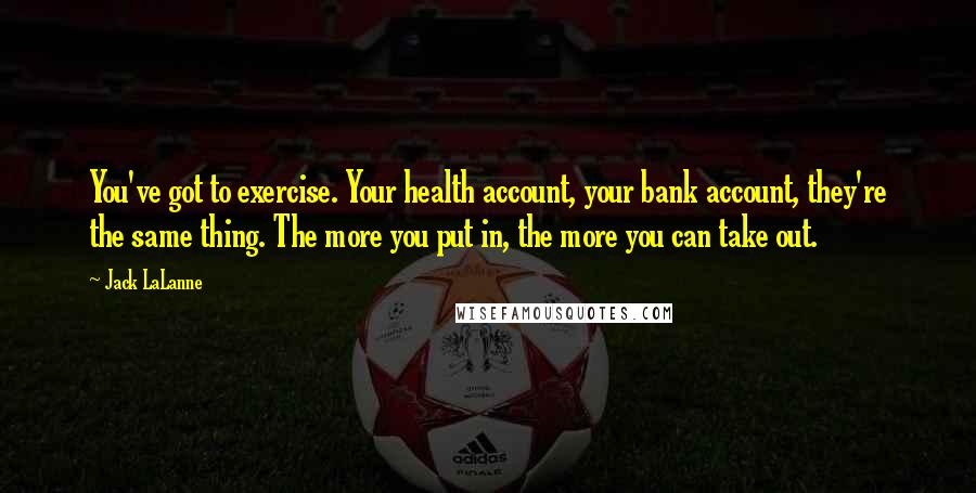 Jack LaLanne Quotes: You've got to exercise. Your health account, your bank account, they're the same thing. The more you put in, the more you can take out.