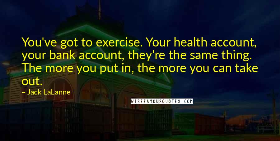 Jack LaLanne Quotes: You've got to exercise. Your health account, your bank account, they're the same thing. The more you put in, the more you can take out.