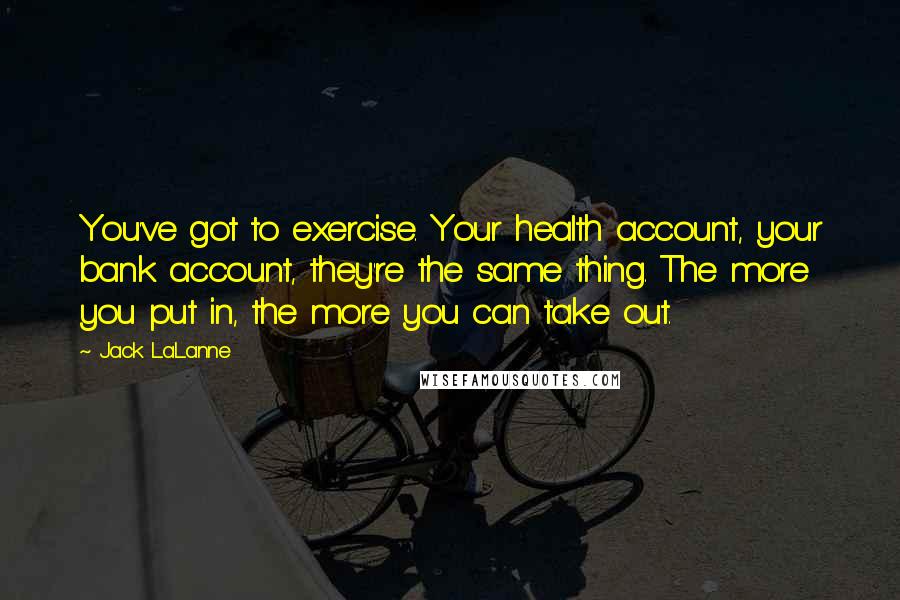 Jack LaLanne Quotes: You've got to exercise. Your health account, your bank account, they're the same thing. The more you put in, the more you can take out.