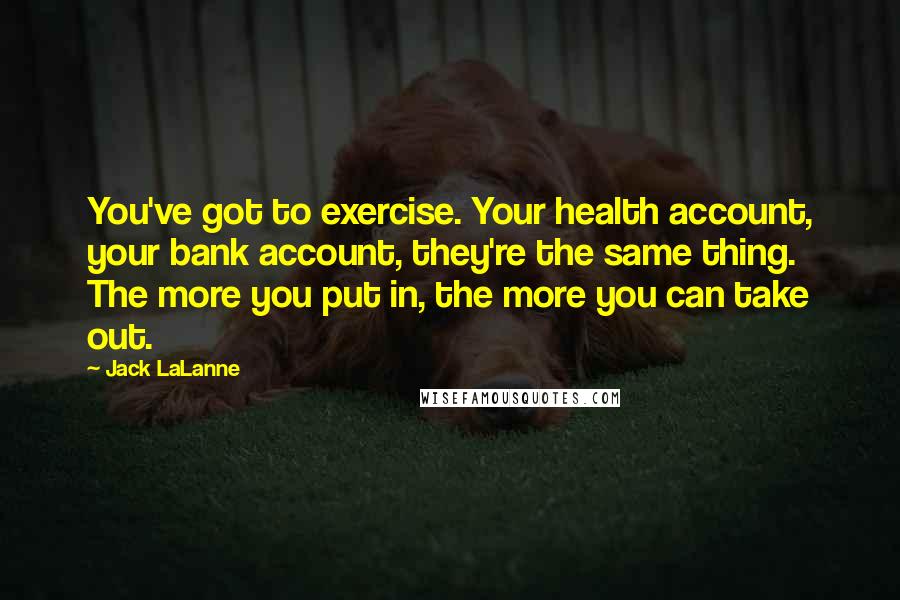 Jack LaLanne Quotes: You've got to exercise. Your health account, your bank account, they're the same thing. The more you put in, the more you can take out.