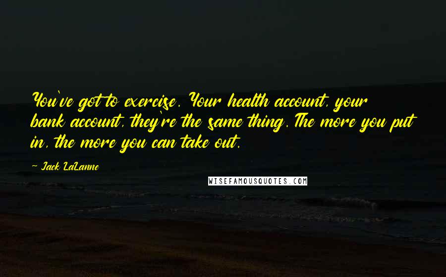 Jack LaLanne Quotes: You've got to exercise. Your health account, your bank account, they're the same thing. The more you put in, the more you can take out.