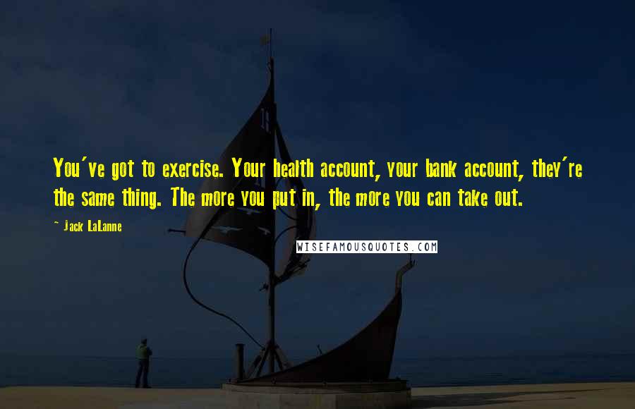 Jack LaLanne Quotes: You've got to exercise. Your health account, your bank account, they're the same thing. The more you put in, the more you can take out.