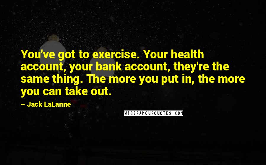 Jack LaLanne Quotes: You've got to exercise. Your health account, your bank account, they're the same thing. The more you put in, the more you can take out.