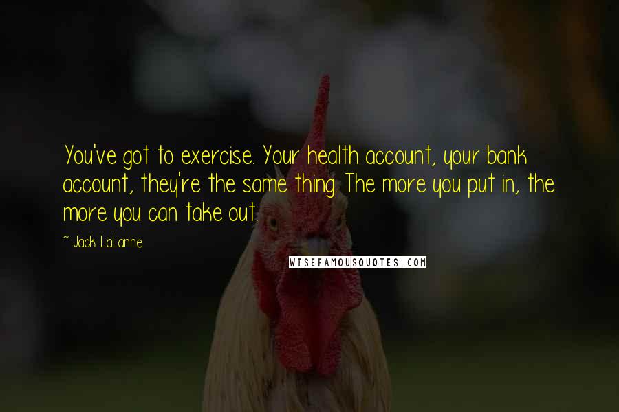 Jack LaLanne Quotes: You've got to exercise. Your health account, your bank account, they're the same thing. The more you put in, the more you can take out.