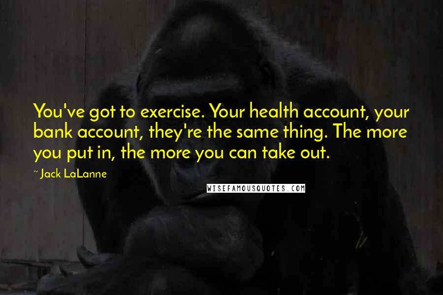 Jack LaLanne Quotes: You've got to exercise. Your health account, your bank account, they're the same thing. The more you put in, the more you can take out.