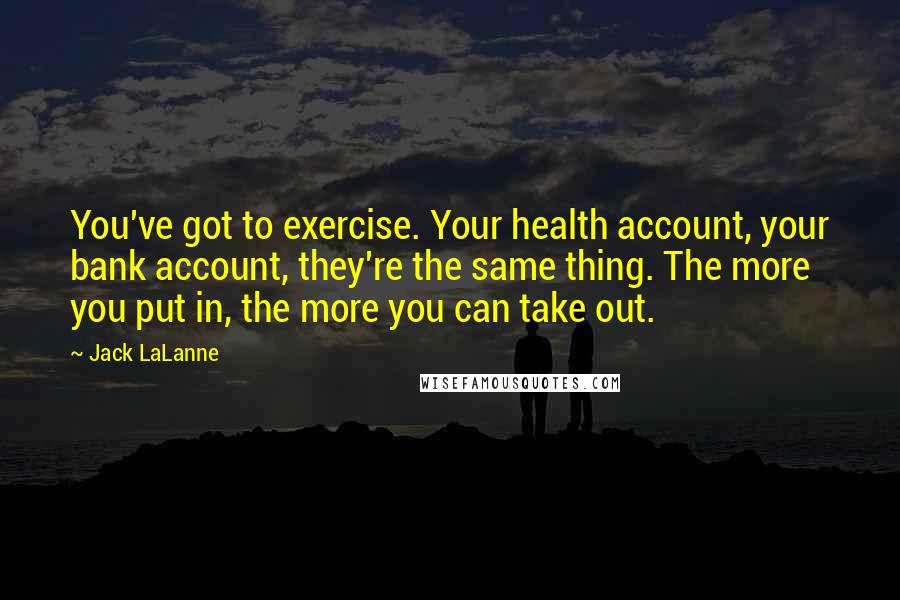 Jack LaLanne Quotes: You've got to exercise. Your health account, your bank account, they're the same thing. The more you put in, the more you can take out.