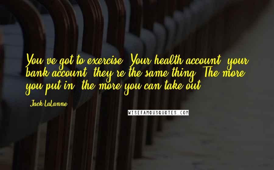 Jack LaLanne Quotes: You've got to exercise. Your health account, your bank account, they're the same thing. The more you put in, the more you can take out.