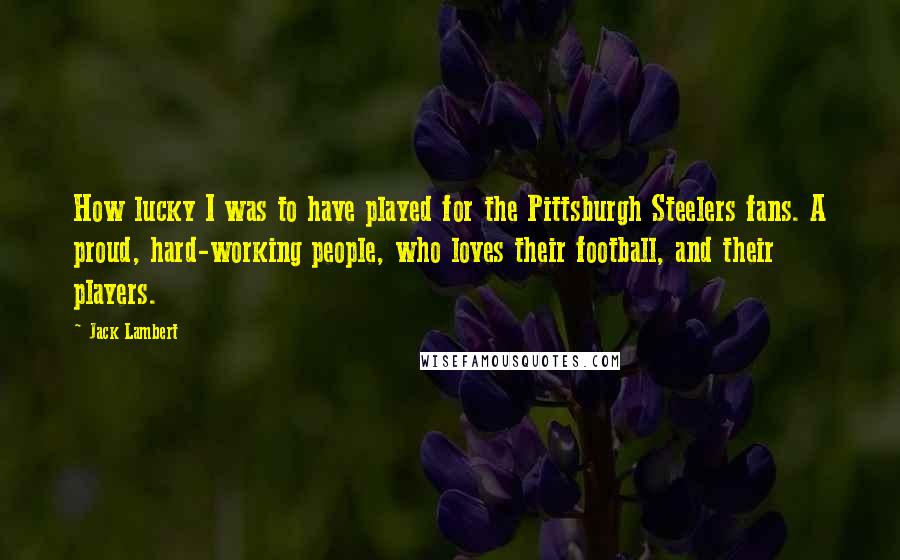 Jack Lambert Quotes: How lucky I was to have played for the Pittsburgh Steelers fans. A proud, hard-working people, who loves their football, and their players.