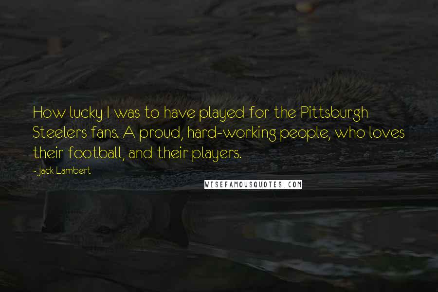 Jack Lambert Quotes: How lucky I was to have played for the Pittsburgh Steelers fans. A proud, hard-working people, who loves their football, and their players.