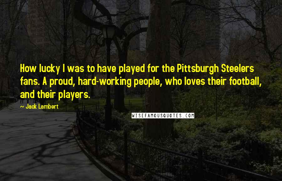 Jack Lambert Quotes: How lucky I was to have played for the Pittsburgh Steelers fans. A proud, hard-working people, who loves their football, and their players.