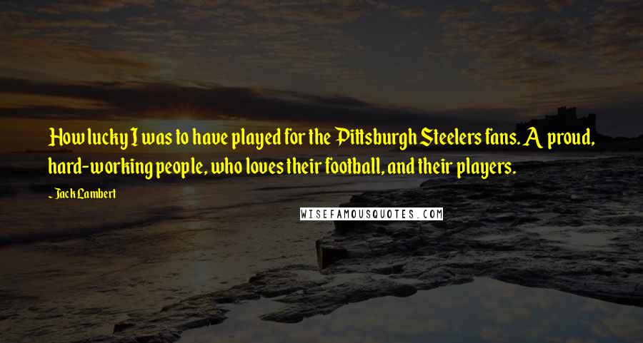 Jack Lambert Quotes: How lucky I was to have played for the Pittsburgh Steelers fans. A proud, hard-working people, who loves their football, and their players.