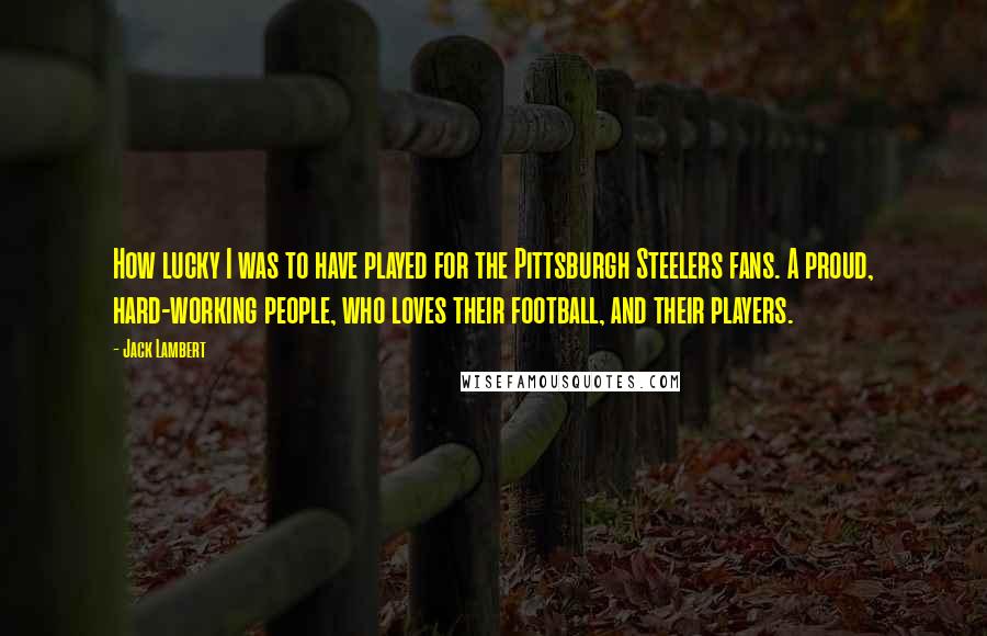 Jack Lambert Quotes: How lucky I was to have played for the Pittsburgh Steelers fans. A proud, hard-working people, who loves their football, and their players.