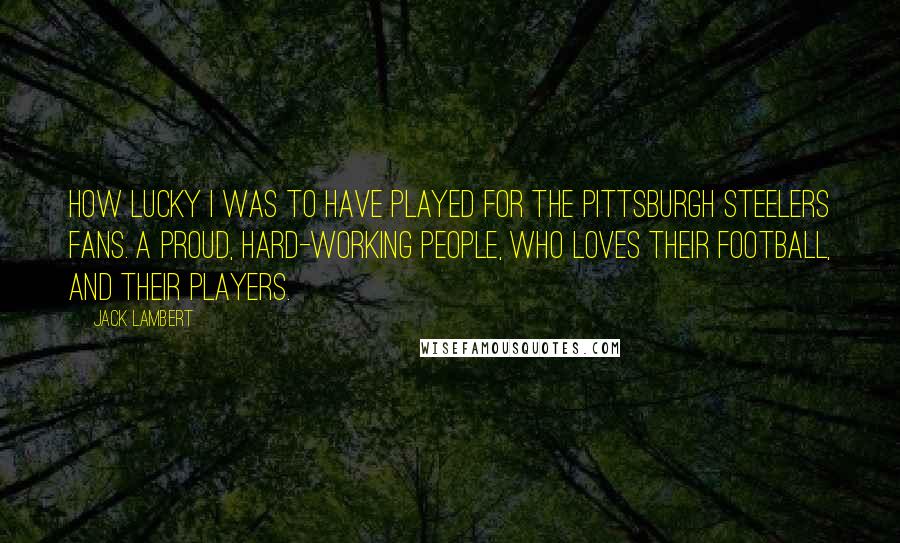 Jack Lambert Quotes: How lucky I was to have played for the Pittsburgh Steelers fans. A proud, hard-working people, who loves their football, and their players.