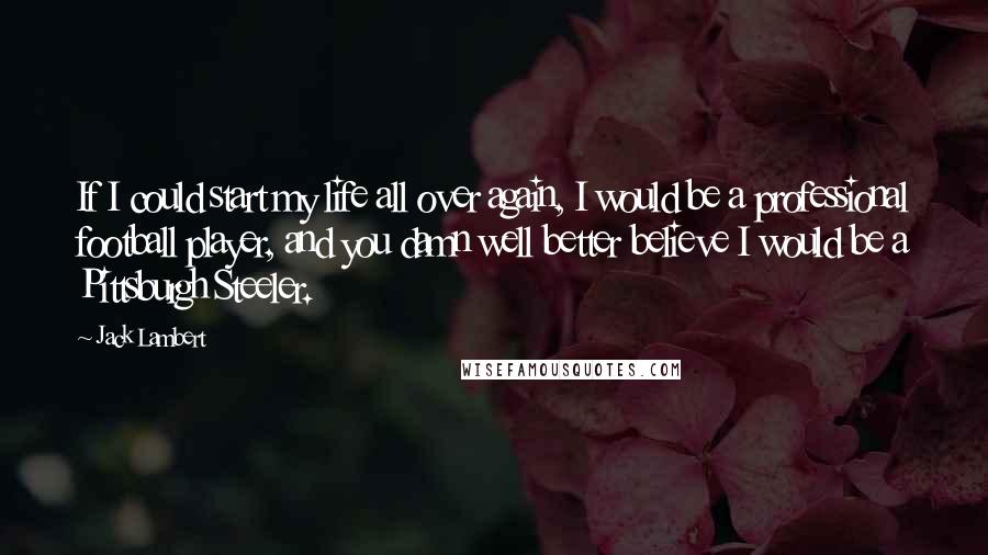 Jack Lambert Quotes: If I could start my life all over again, I would be a professional football player, and you damn well better believe I would be a Pittsburgh Steeler.
