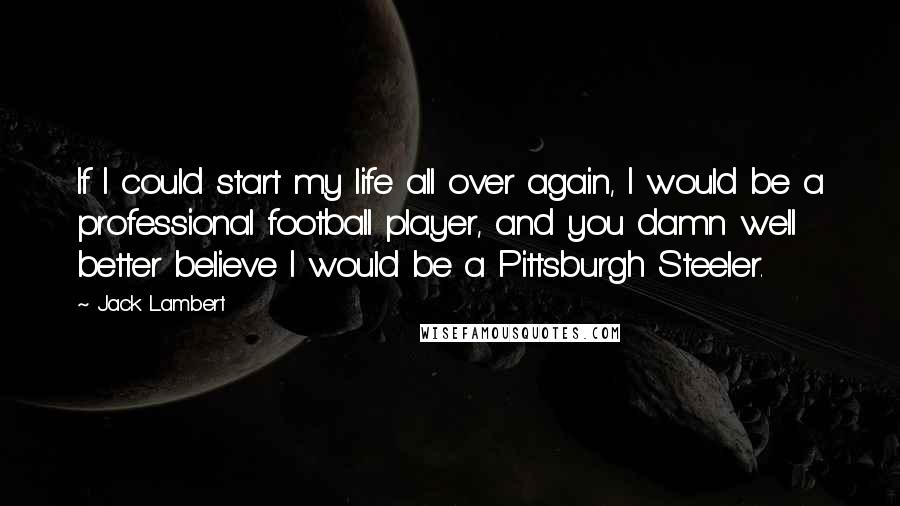 Jack Lambert Quotes: If I could start my life all over again, I would be a professional football player, and you damn well better believe I would be a Pittsburgh Steeler.