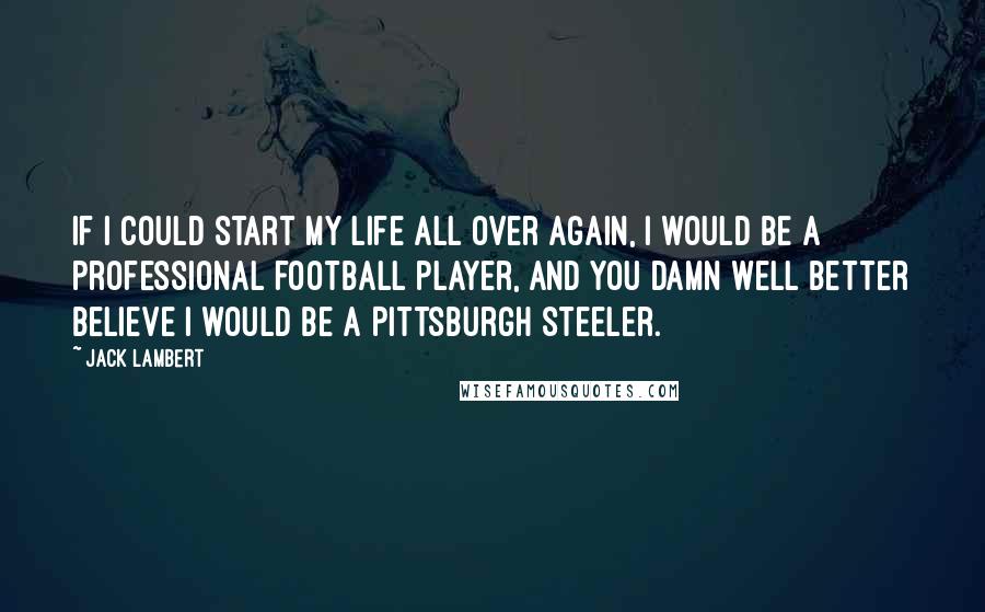 Jack Lambert Quotes: If I could start my life all over again, I would be a professional football player, and you damn well better believe I would be a Pittsburgh Steeler.