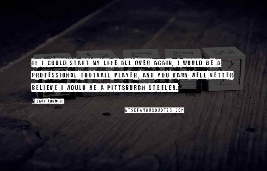 Jack Lambert Quotes: If I could start my life all over again, I would be a professional football player, and you damn well better believe I would be a Pittsburgh Steeler.