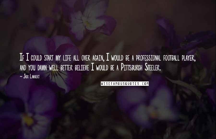 Jack Lambert Quotes: If I could start my life all over again, I would be a professional football player, and you damn well better believe I would be a Pittsburgh Steeler.