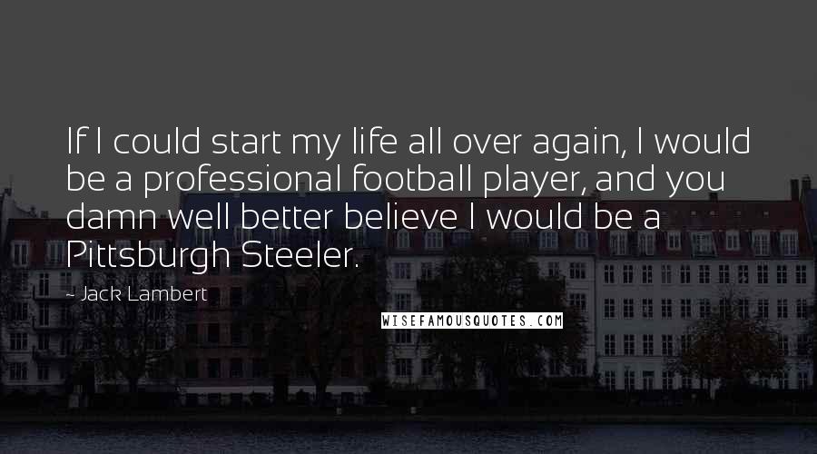 Jack Lambert Quotes: If I could start my life all over again, I would be a professional football player, and you damn well better believe I would be a Pittsburgh Steeler.