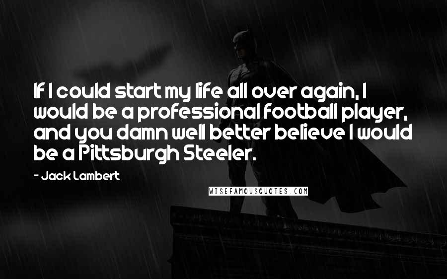 Jack Lambert Quotes: If I could start my life all over again, I would be a professional football player, and you damn well better believe I would be a Pittsburgh Steeler.