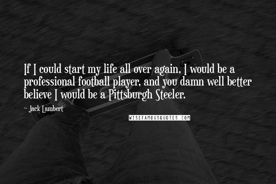 Jack Lambert Quotes: If I could start my life all over again, I would be a professional football player, and you damn well better believe I would be a Pittsburgh Steeler.