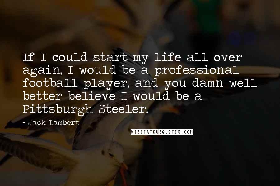 Jack Lambert Quotes: If I could start my life all over again, I would be a professional football player, and you damn well better believe I would be a Pittsburgh Steeler.