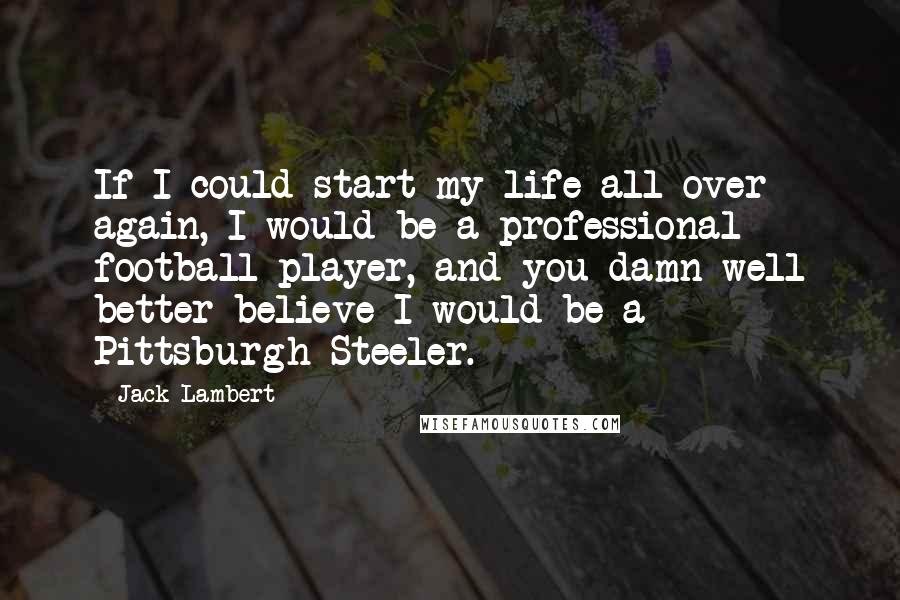 Jack Lambert Quotes: If I could start my life all over again, I would be a professional football player, and you damn well better believe I would be a Pittsburgh Steeler.