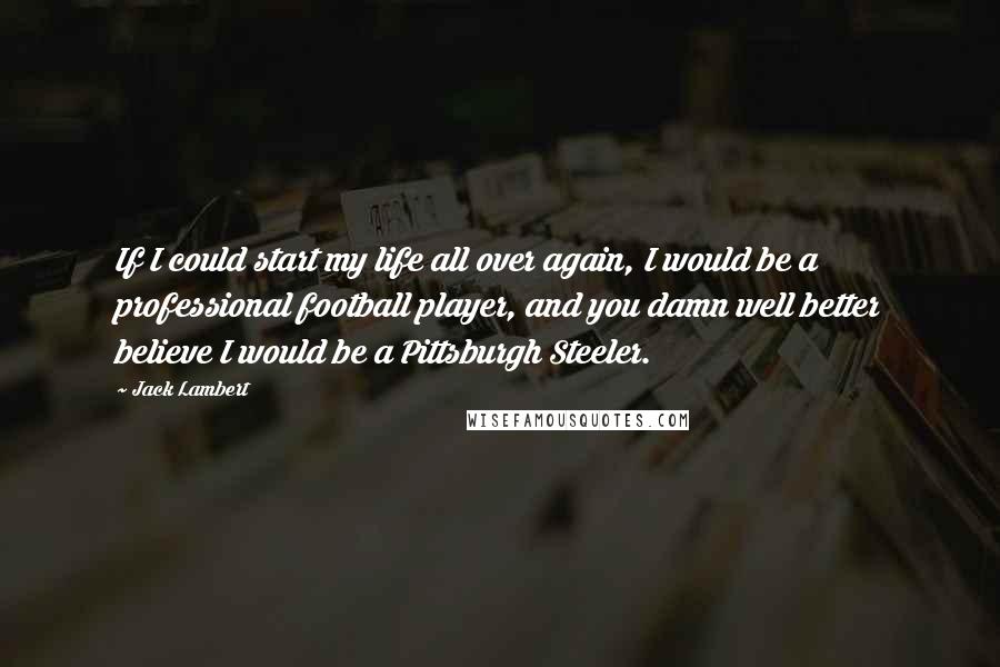 Jack Lambert Quotes: If I could start my life all over again, I would be a professional football player, and you damn well better believe I would be a Pittsburgh Steeler.