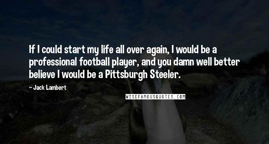 Jack Lambert Quotes: If I could start my life all over again, I would be a professional football player, and you damn well better believe I would be a Pittsburgh Steeler.