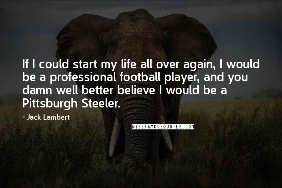 Jack Lambert Quotes: If I could start my life all over again, I would be a professional football player, and you damn well better believe I would be a Pittsburgh Steeler.