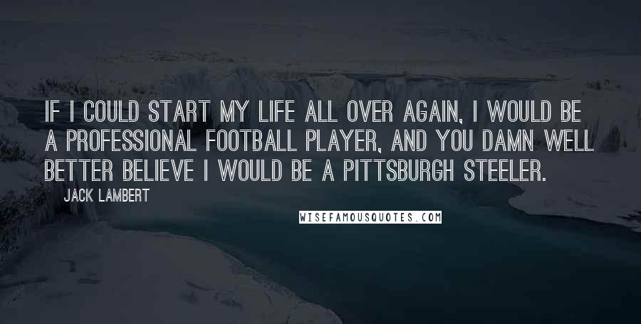 Jack Lambert Quotes: If I could start my life all over again, I would be a professional football player, and you damn well better believe I would be a Pittsburgh Steeler.