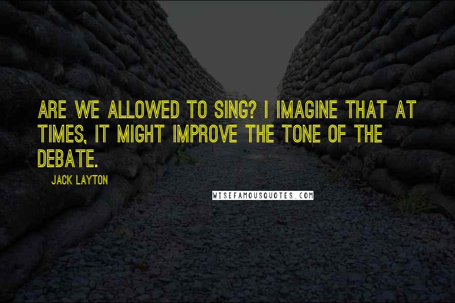 Jack Layton Quotes: Are we allowed to sing? I imagine that at times, it might improve the tone of the debate.