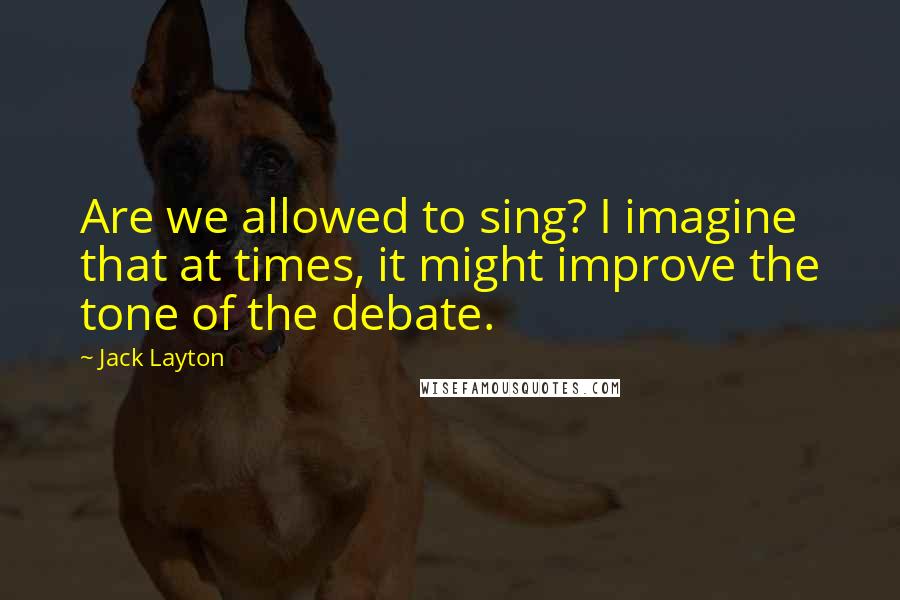 Jack Layton Quotes: Are we allowed to sing? I imagine that at times, it might improve the tone of the debate.
