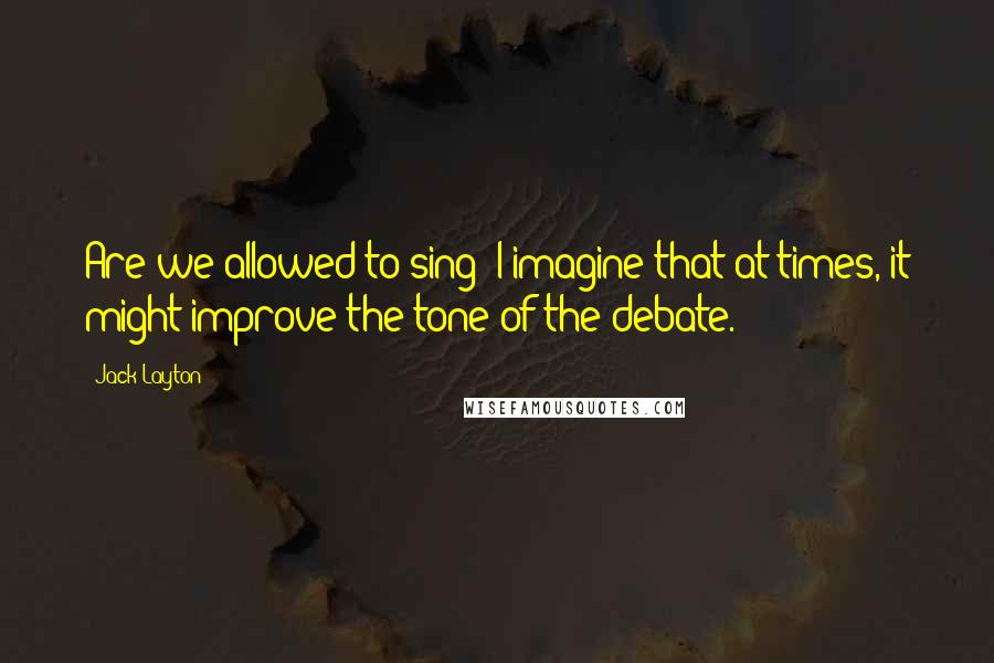 Jack Layton Quotes: Are we allowed to sing? I imagine that at times, it might improve the tone of the debate.