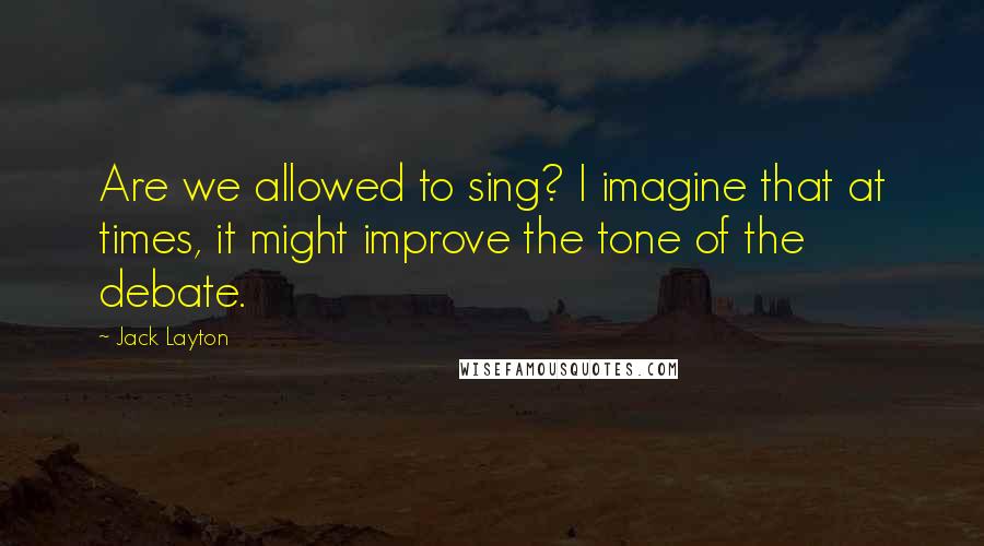 Jack Layton Quotes: Are we allowed to sing? I imagine that at times, it might improve the tone of the debate.