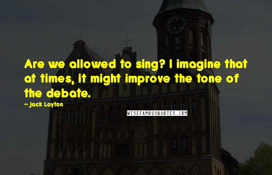 Jack Layton Quotes: Are we allowed to sing? I imagine that at times, it might improve the tone of the debate.