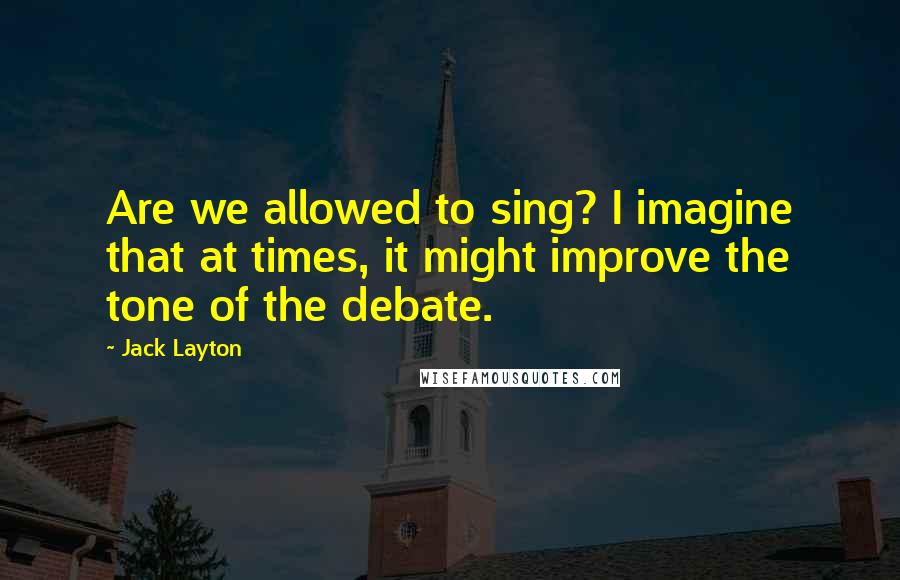 Jack Layton Quotes: Are we allowed to sing? I imagine that at times, it might improve the tone of the debate.