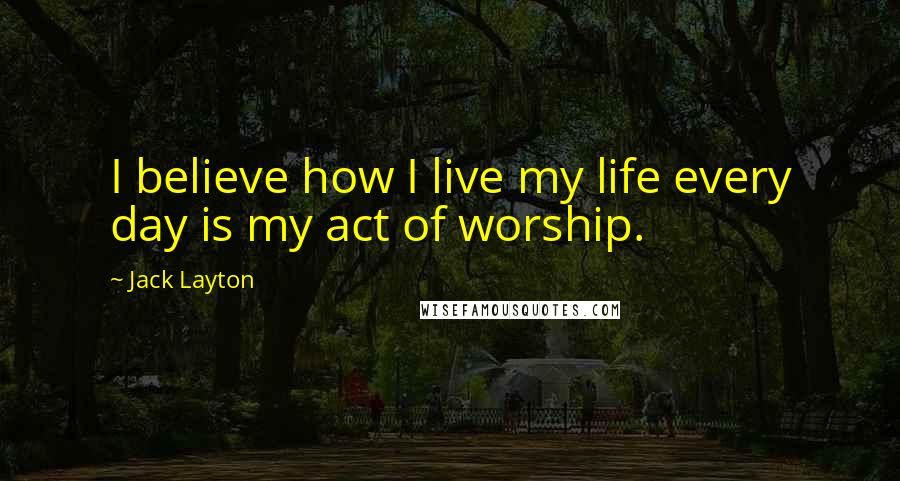 Jack Layton Quotes: I believe how I live my life every day is my act of worship.